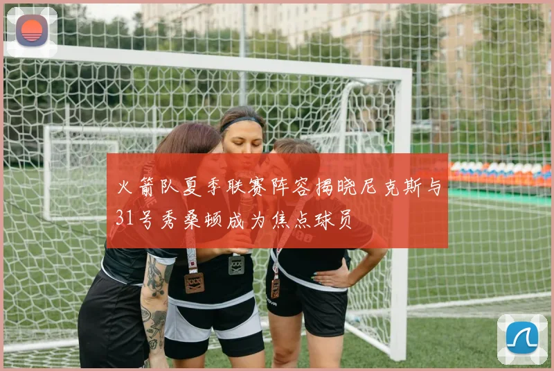 火箭队夏季联赛阵容揭晓尼克斯与31号秀桑顿成为焦点球员