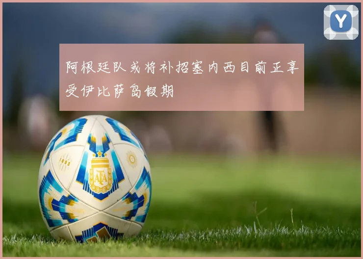 阿根廷队或将补招塞内西目前正享受伊比萨岛假期