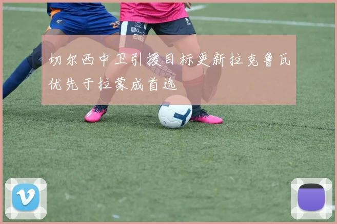 切尔西中卫引援目标更新拉克鲁瓦优先于拉蒙成首选