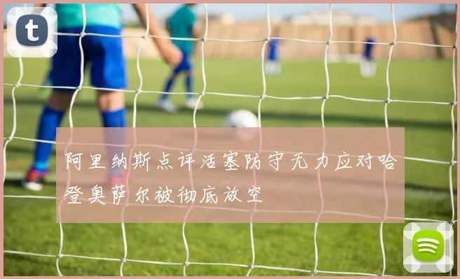 阿里纳斯点评活塞防守无力应对哈登奥萨尔被彻底放空