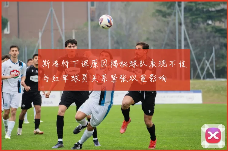 斯洛特下课原因揭秘球队表现不佳与红军球员关系紧张双重影响
