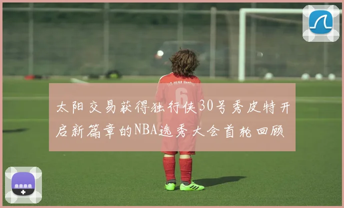 太阳交易获得独行侠30号秀皮特开启新篇章的NBA选秀大会首轮回顾