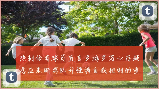 热刺传奇球员直言罗梅罗若心存疑虑应果断离队并强调自我控制的重要性