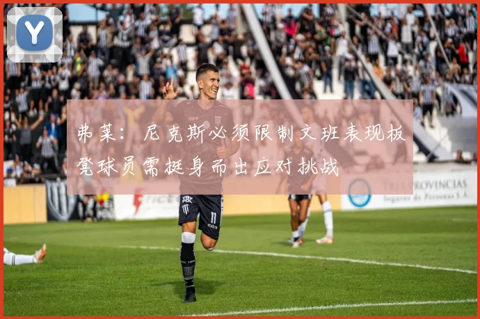 弗莱：尼克斯必须限制文班表现板凳球员需挺身而出应对挑战