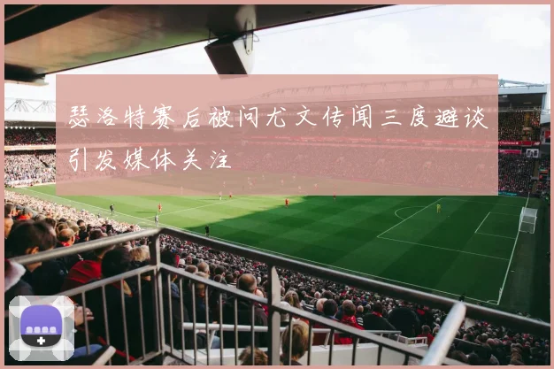 瑟洛特赛后被问尤文传闻三度避谈引发媒体关注