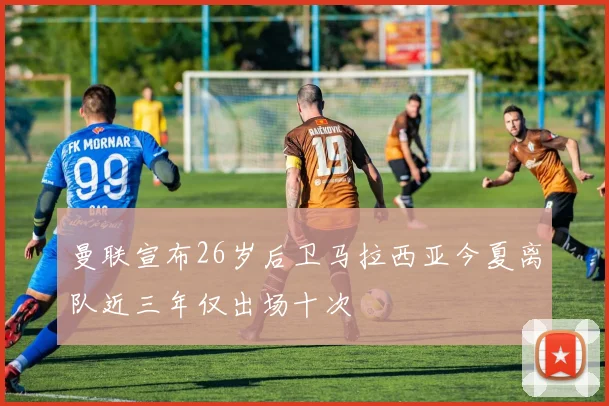 曼联宣布26岁后卫马拉西亚今夏离队近三年仅出场十次