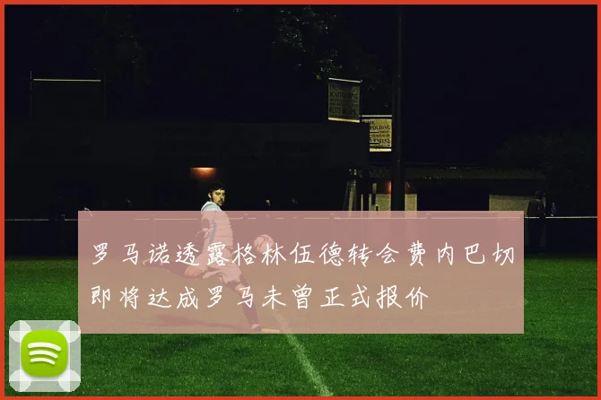 罗马诺透露格林伍德转会费内巴切即将达成罗马未曾正式报价