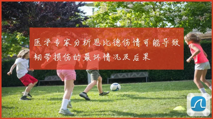 医学专家分析恩比德伤情可能导致韧带损伤的最坏情况及后果