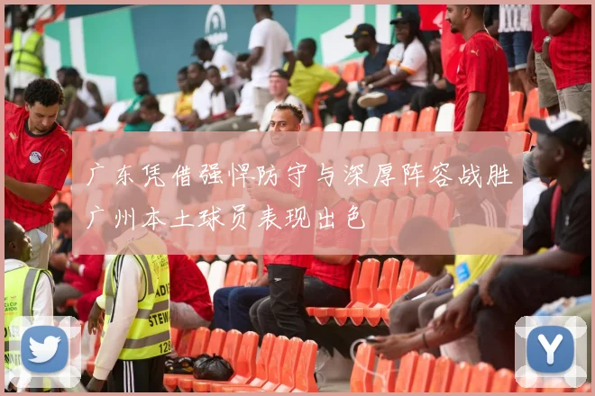 广东凭借强悍防守与深厚阵容战胜广州本土球员表现出色